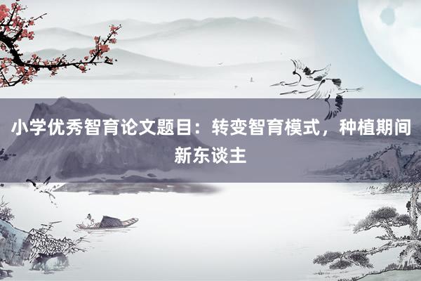 小学优秀智育论文题目：转变智育模式，种植期间新东谈主